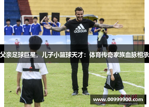 父亲足球巨星，儿子小篮球天才：体育传奇家族血脉相承